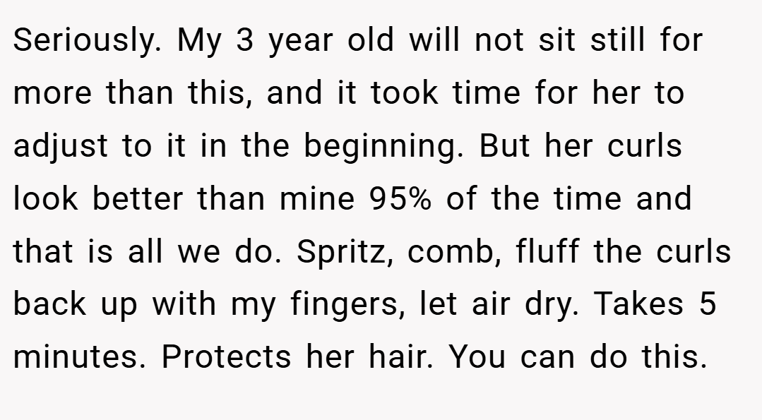 Seriously. My 3 year old will not sit still for more than this, and it took time for her to adjust to it in the beginning. But her curls look better than mine 95% of the time and that is all we do. Spritz, comb, fluff the curls back up with my fingers, let air dry. Takes 5 minutes. Protects her hair. You can do this.