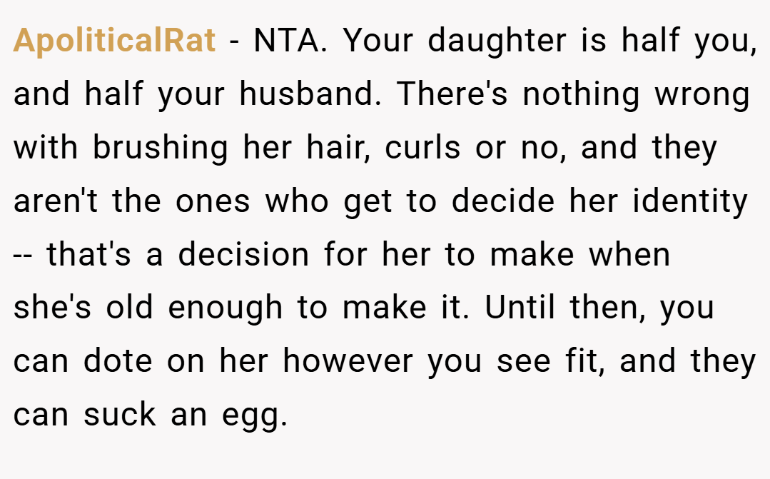 ApoliticalRat − NTA. Your daughter is half you, and half your husband. There's nothing wrong with brushing her hair, curls or no, and they aren't the ones who get to decide her identity -- that's a decision for her to make when she's old enough to make it. Until then, you can dote on her however you see fit, and they can suck an egg.