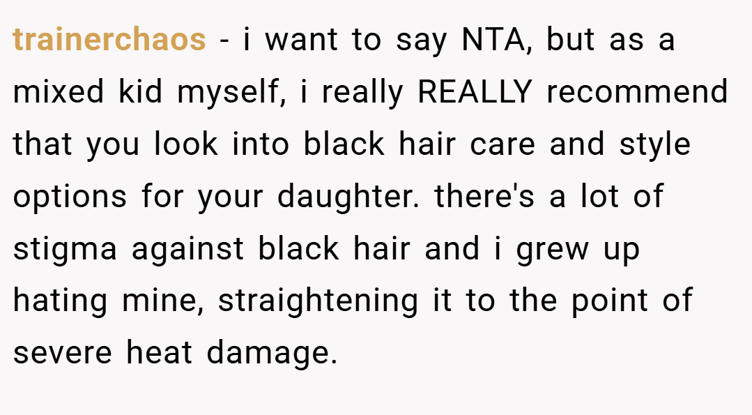 trainerchaos − i want to say NTA, but as a mixed kid myself, i really REALLY recommend that you look into black hair care and style options for your daughter. there's a lot of stigma against black hair and i grew up hating mine, straightening it to the point of severe heat damage.