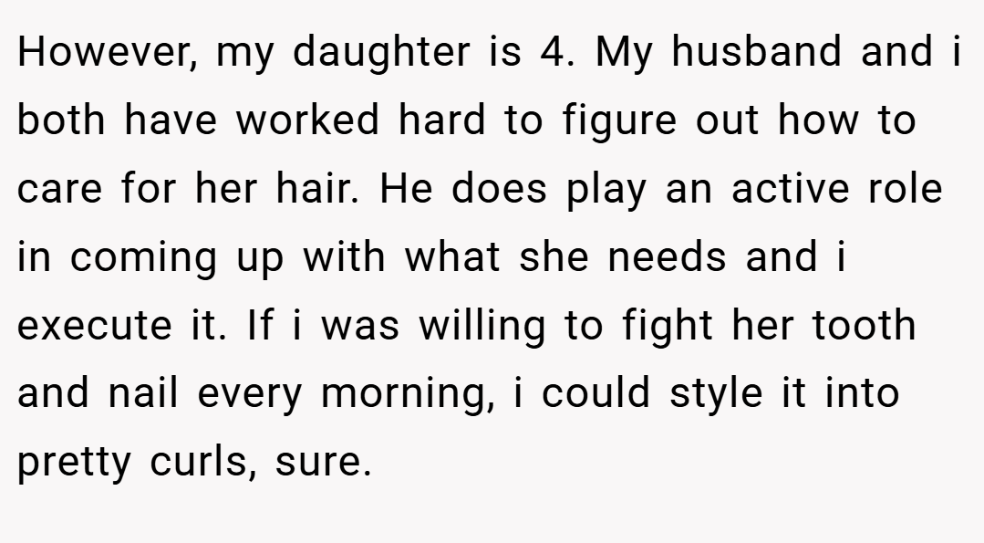 However, my daughter is 4. My husband and i both have worked hard to figure out how to care for her hair. He does play an active role in coming up with what she needs and i execute it. If i was willing to fight her tooth and nail every morning, i could style it into pretty curls, sure.