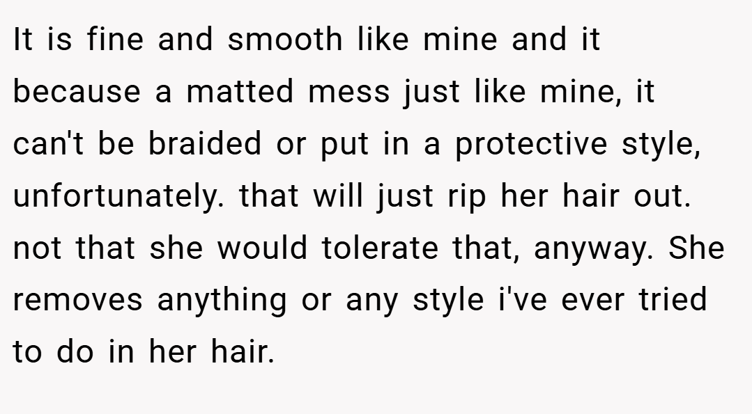 It is fine and smooth like mine and it because a matted mess just like mine, it can't be braided or put in a protective style, unfortunately. that will just rip her hair out. not that she would tolerate that, anyway. She removes anything or any style i've ever tried to do in her hair.