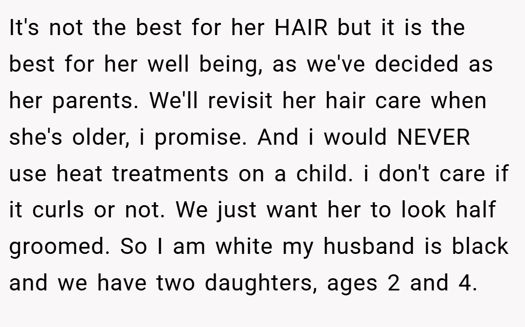 It's not the best for her HAIR but it is the best for her well being, as we've decided as her parents. We'll revisit her hair care when she's older, i promise. And i would NEVER use heat treatments on a child. i don't care if it curls or not. We just want her to look half groomed. So I am white my husband is black and we have two daughters, ages 2 and 4.