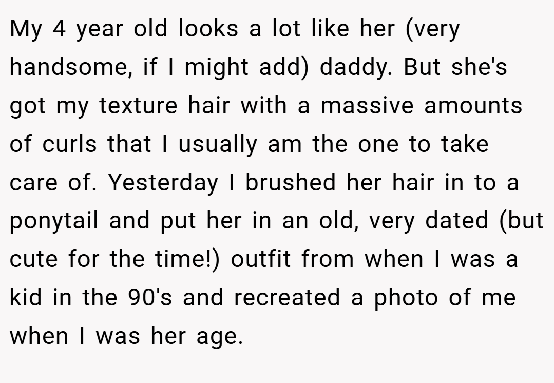 My 4 year old looks a lot like her (very handsome, if I might add) daddy. But she's got my texture hair with a massive amounts of curls that I usually am the one to take care of. Yesterday I brushed her hair in to a ponytail and put her in an old, very dated (but cute for the time!) outfit from when I was a kid in the 90's and recreated a photo of me when I was her age.
