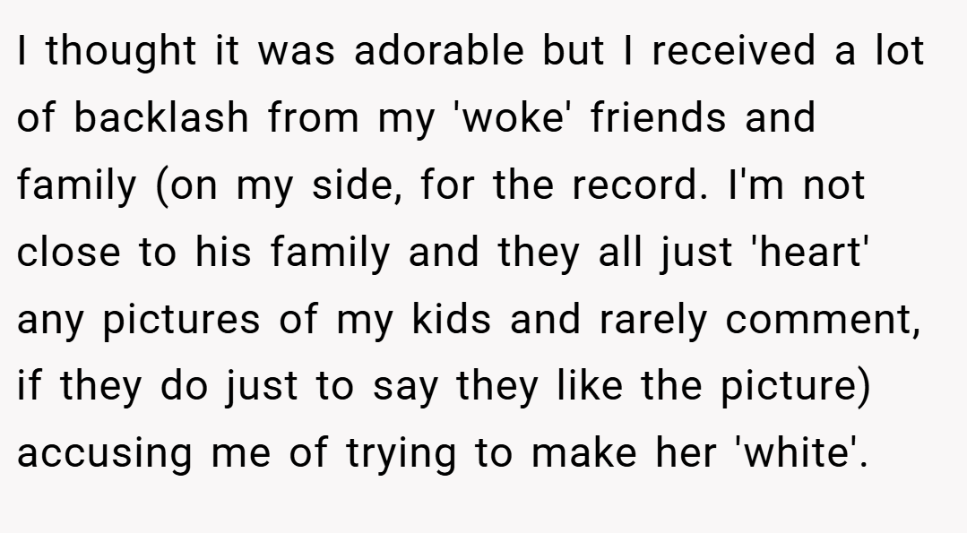 I thought it was adorable but I received a lot of backlash from my 'woke' friends and family (on my side, for the record. I'm not close to his family and they all just 'heart' any pictures of my kids and rarely comment, if they do just to say they like the picture) accusing me of trying to make her 'white'.