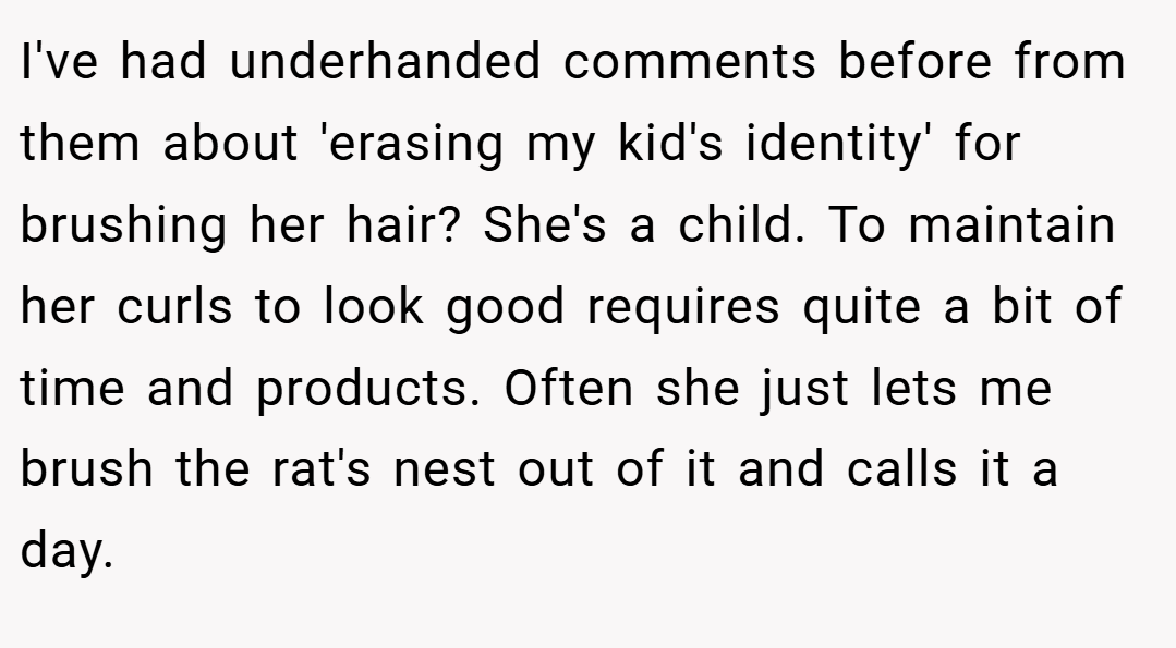 I've had underhanded comments before from them about 'erasing my kid's identity' for brushing her hair? She's a child. To maintain her curls to look good requires quite a bit of time and products. Often she just lets me brush the rat's nest out of it and calls it a day.