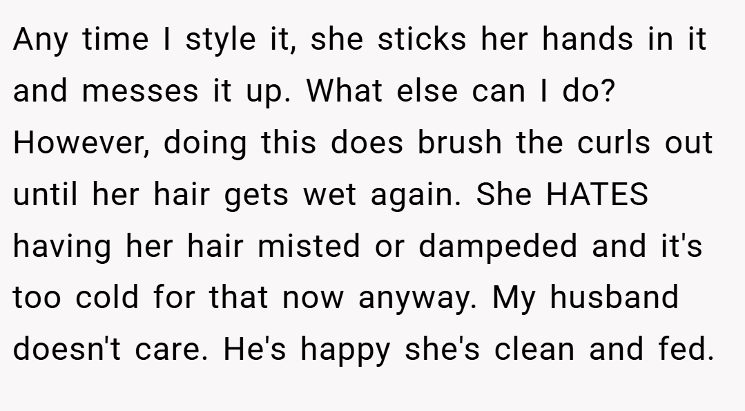 Any time I style it, she sticks her hands in it and messes it up. What else can I do? However, doing this does brush the curls out until her hair gets wet again. She HATES having her hair misted or dampeded and it's too cold for that now anyway. My husband doesn't care. He's happy she's clean and fed.