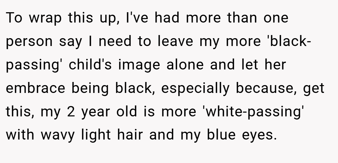 To wrap this up, I've had more than one person say I need to leave my more 'black-passing' child's image alone and let her embrace being black, especially because, get this, my 2 year old is more 'white-passing' with wavy light hair and my blue eyes.