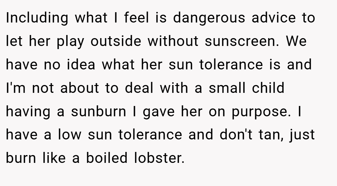 Including what I feel is dangerous advice to let her play outside without sunscreen. We have no idea what her sun tolerance is and I'm not about to deal with a small child having a sunburn I gave her on purpose. I have a low sun tolerance and don't tan, just burn like a boiled lobster.