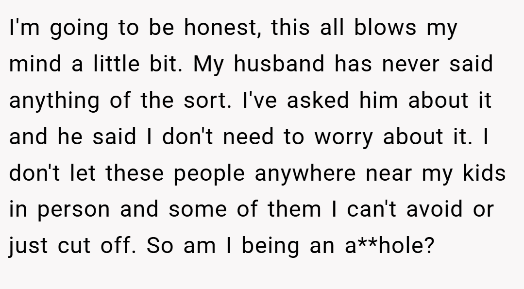 I'm going to be honest, this all blows my mind a little bit. My husband has never said anything of the sort. I've asked him about it and he said I don't need to worry about it. I don't let these people anywhere near my kids in person and some of them I can't avoid or just cut off. So am I being an a**hole?