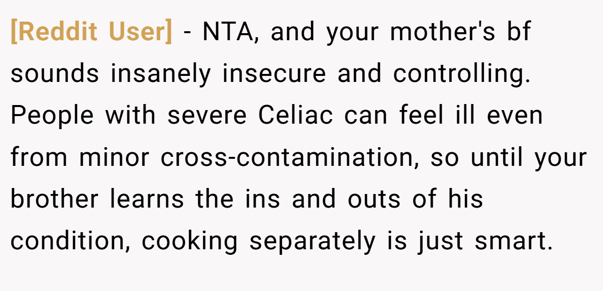 [Reddit User] − NTA, and your mother's bf sounds insanely insecure and controlling. People with severe Celiac can feel ill even from minor cross-contamination, so until your brother learns the ins and outs of his condition, cooking separately is just smart.