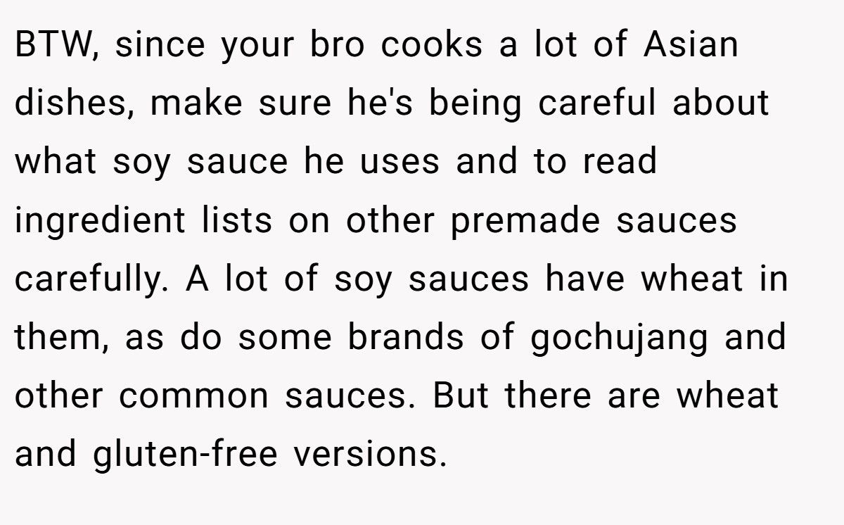 BTW, since your bro cooks a lot of Asian dishes, make sure he's being careful about what soy sauce he uses and to read ingredient lists on other premade sauces carefully. A lot of soy sauces have wheat in them, as do some brands of gochujang and other common sauces. But there are wheat and gluten-free versions.