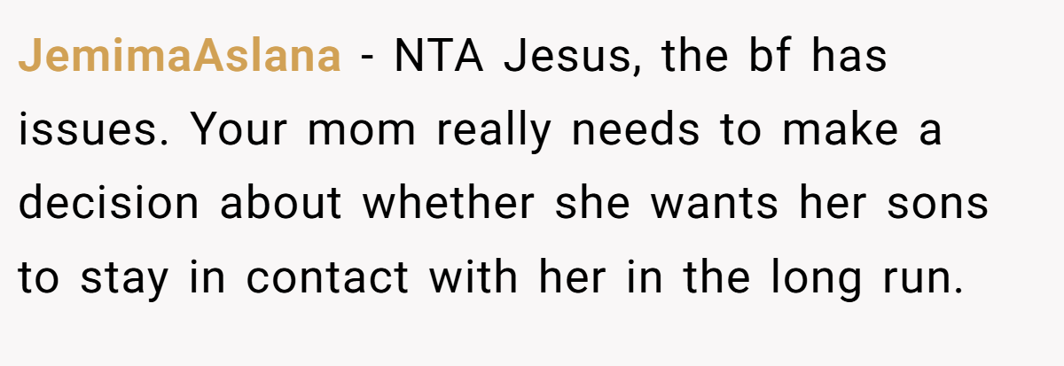 JemimaAslana − NTA Jesus, the bf has issues. Your mom really needs to make a decision about whether she wants her sons to stay in contact with her in the long run.