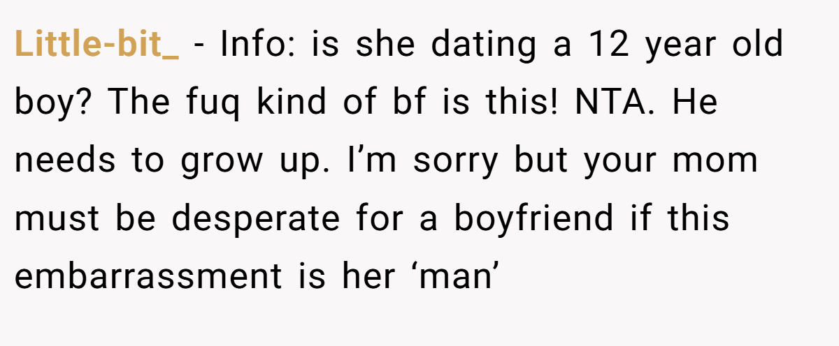 Little-bit_ − Info: is she dating a 12 year old boy? The fuq kind of bf is this! NTA. He needs to grow up. I’m sorry but your mom must be desperate for a boyfriend if this embarrassment is her ‘man’