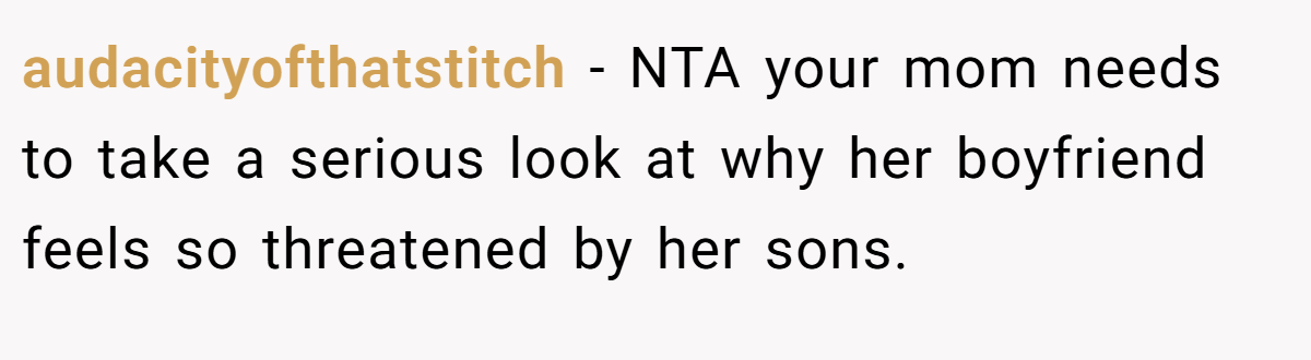 audacityofthatstitch − NTA your mom needs to take a serious look at why her boyfriend feels so threatened by her sons.