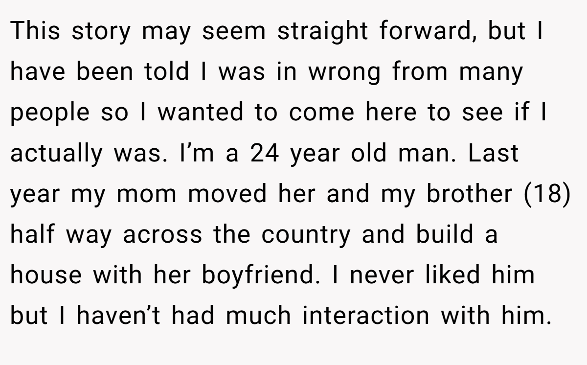 This story may seem straight forward, but I have been told I was in wrong from many people so I wanted to come here to see if I actually was. I’m a 24 year old man. Last year my mom moved her and my brother (18) half way across the country and build a house with her boyfriend. I never liked him but I haven’t had much interaction with him.