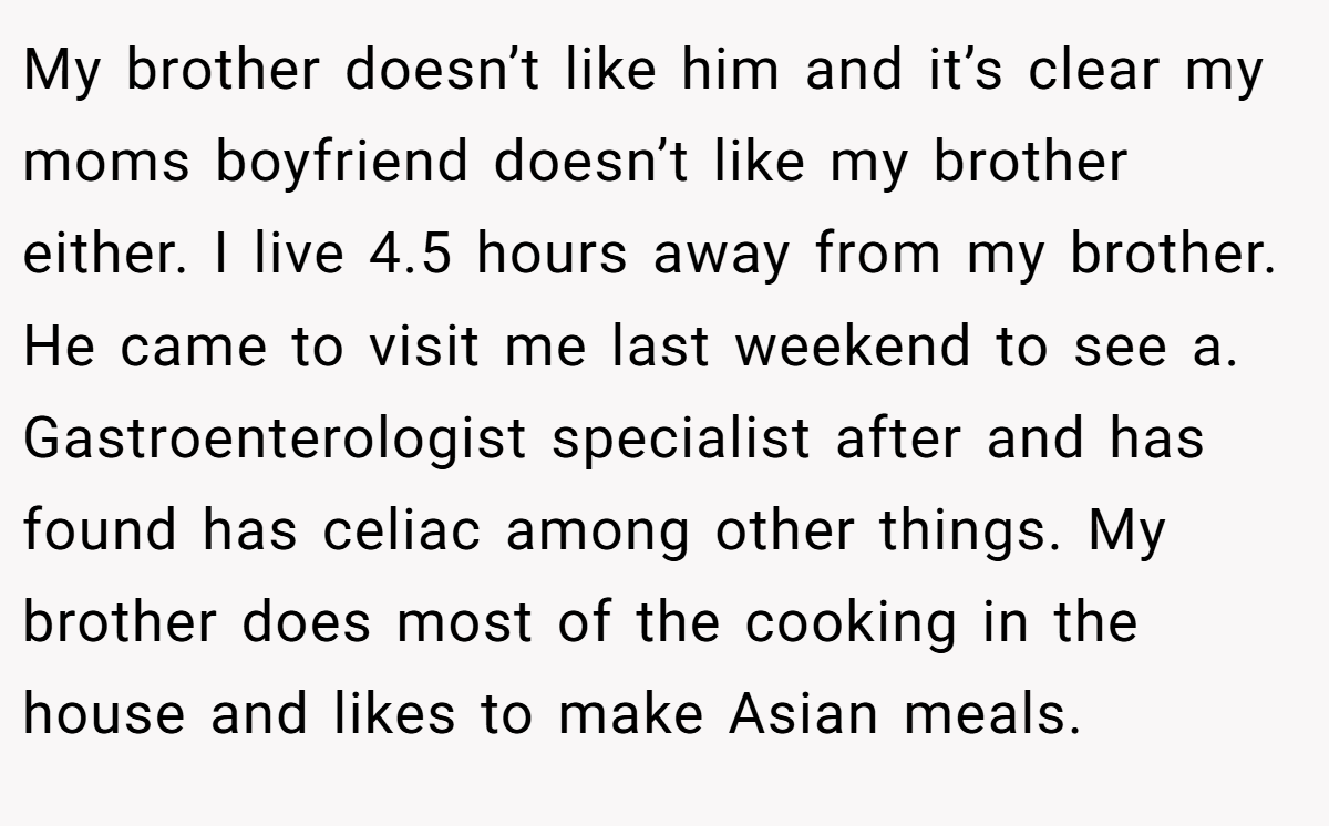 My brother doesn’t like him and it’s clear my moms boyfriend doesn’t like my brother either. I live 4.5 hours away from my brother. He came to visit me last weekend to see a. Gastroenterologist specialist after and has found has celiac among other things. My brother does most of the cooking in the house and likes to make Asian meals.