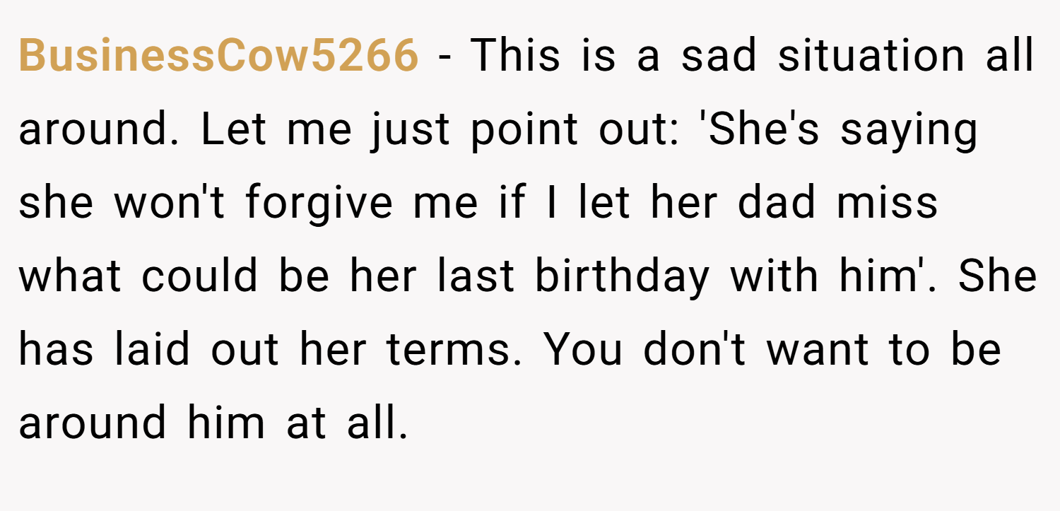 BusinessCow5266 − This is a sad situation all around. Let me just point out: 'She's saying she won't forgive me if I let her dad miss what could be her last birthday with him'. She has laid out her terms. You don't want to be around him at all.