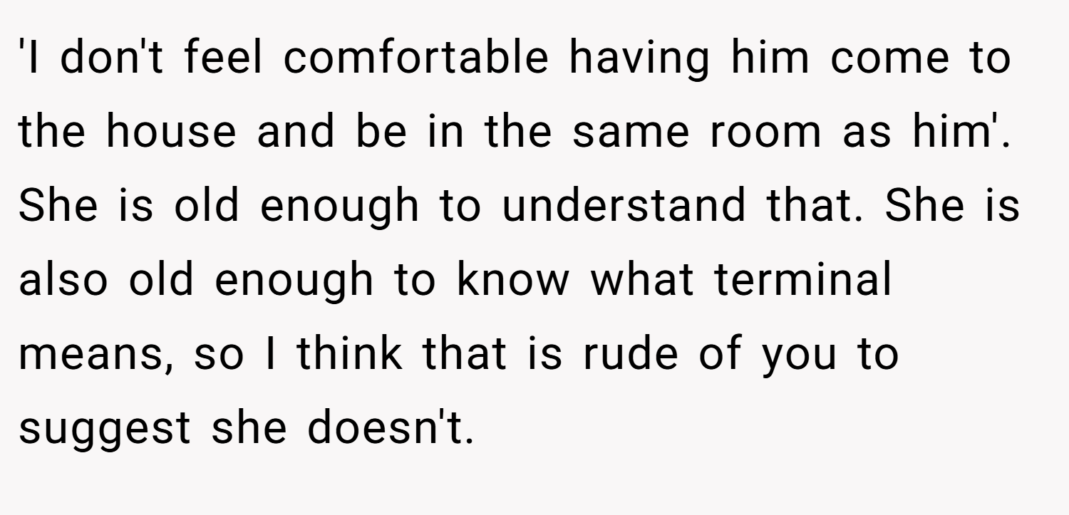 'I don't feel comfortable having him come to the house and be in the same room as him'. She is old enough to understand that. She is also old enough to know what terminal means, so I think that is rude of you to suggest she doesn't.