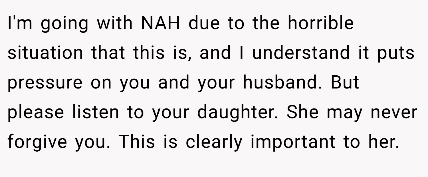 I'm going with NAH due to the horrible situation that this is, and I understand it puts pressure on you and your husband. But please listen to your daughter. She may never forgive you. This is clearly important to her.