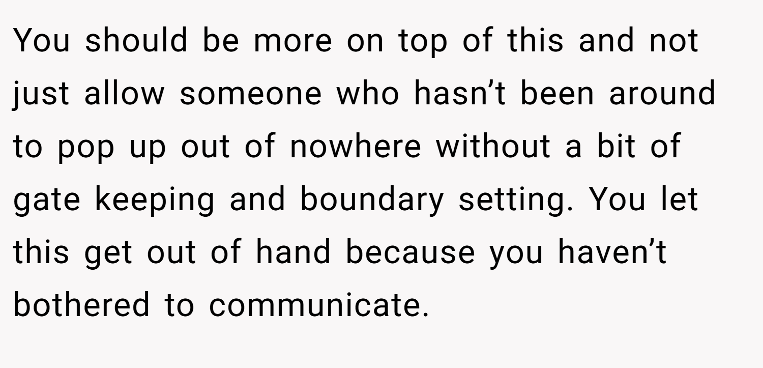 You should be more on top of this and not just allow someone who hasn’t been around to pop up out of nowhere without a bit of gate keeping and boundary setting. You let this get out of hand because you haven’t bothered to communicate.
