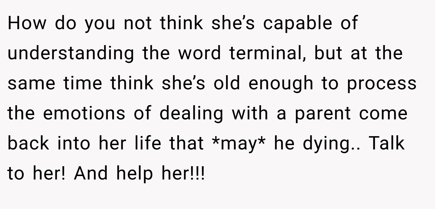 How do you not think she’s capable of understanding the word terminal, but at the same time think she’s old enough to process the emotions of dealing with a parent come back into her life that *may* he dying.. Talk to her! And help her!!!
