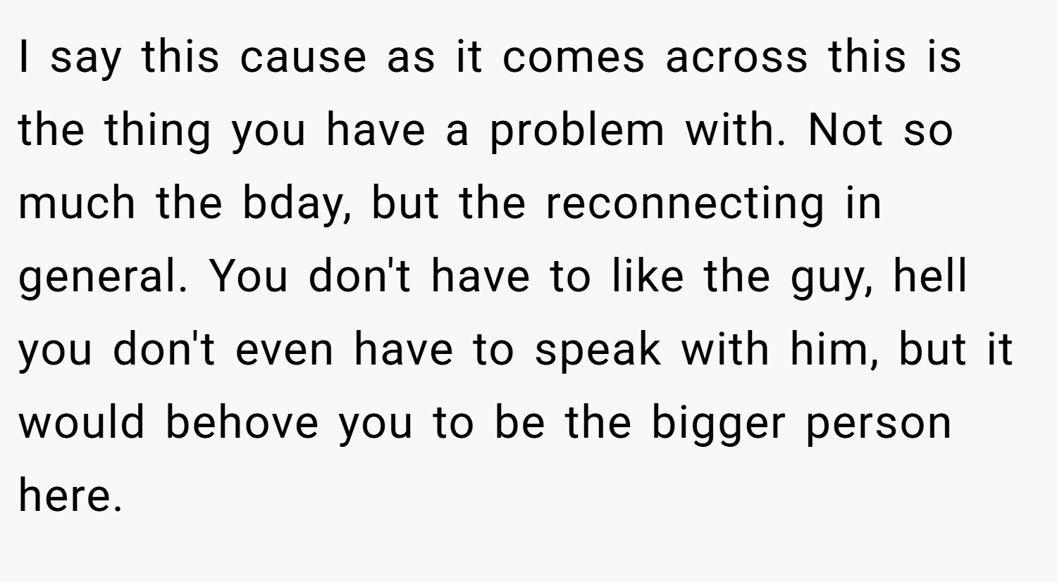 I say this cause as it comes across this is the thing you have a problem with. Not so much the bday, but the reconnecting in general. You don't have to like the guy, hell you don't even have to speak with him, but it would behove you to be the bigger person here.