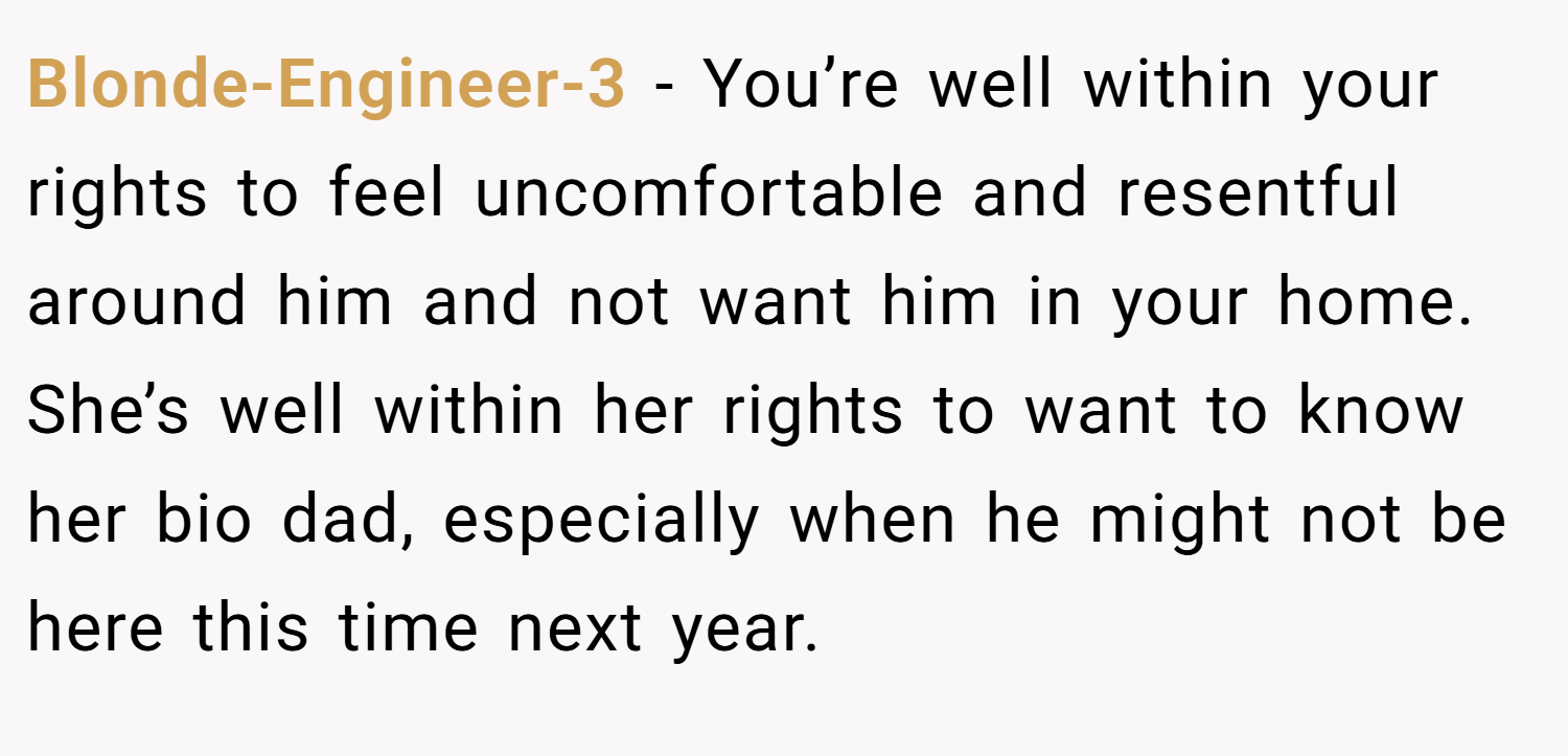 Blonde-Engineer-3 − You’re well within your rights to feel uncomfortable and resentful around him and not want him in your home. She’s well within her rights to want to know her bio dad, especially when he might not be here this time next year.