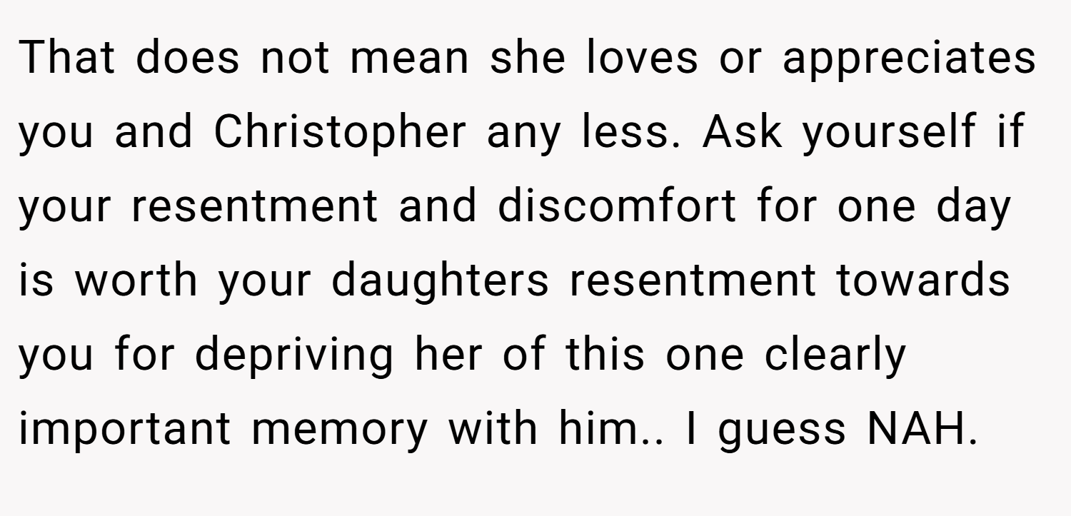 That does not mean she loves or appreciates you and Christopher any less. Ask yourself if your resentment and discomfort for one day is worth your daughters resentment towards you for depriving her of this one clearly important memory with him.. I guess NAH.