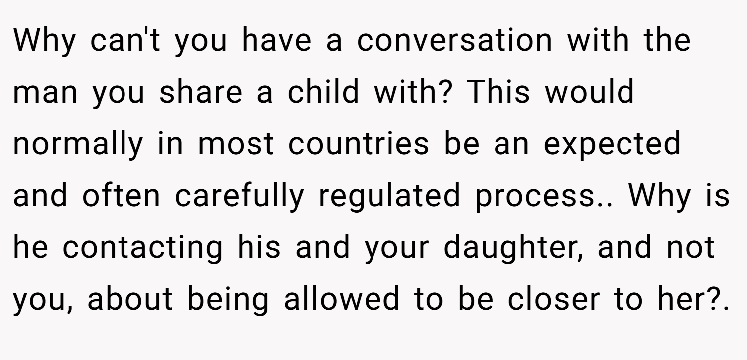 Why can't you have a conversation with the man you share a child with? This would normally in most countries be an expected and often carefully regulated process.. Why is he contacting his and your daughter, and not you, about being allowed to be closer to her?.