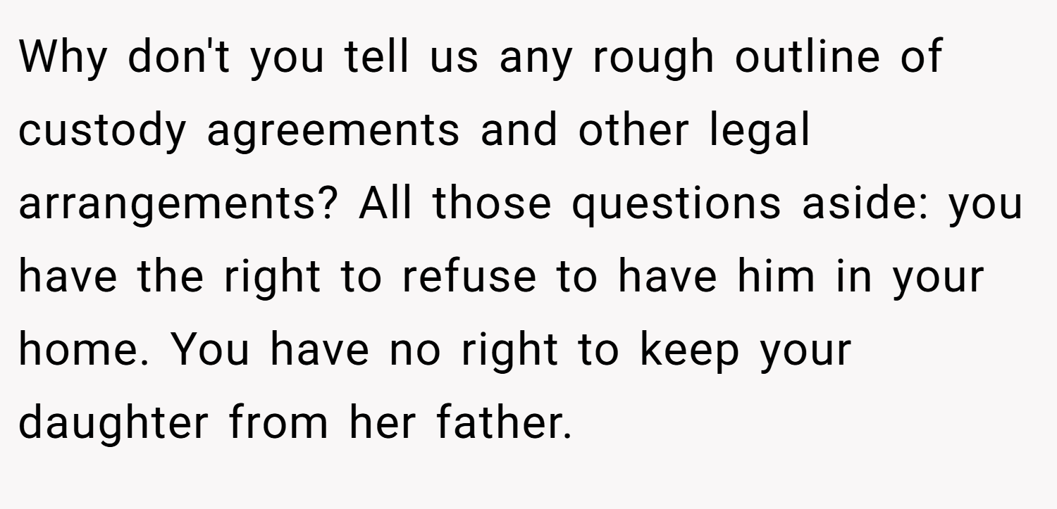 Why don't you tell us any rough outline of custody agreements and other legal arrangements? All those questions aside: you have the right to refuse to have him in your home. You have no right to keep your daughter from her father.