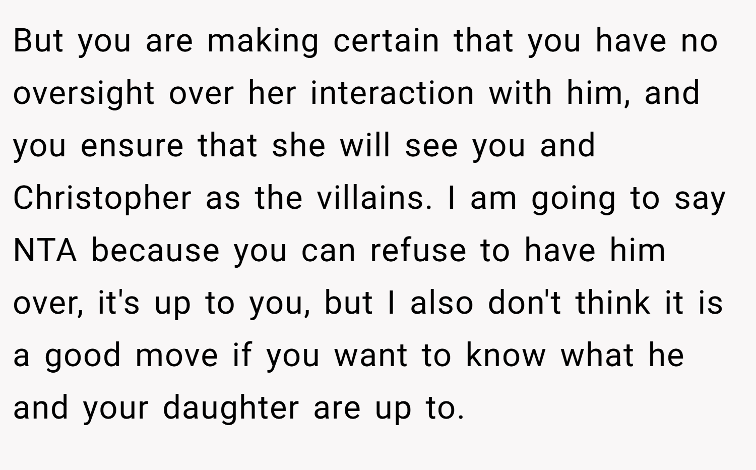 But you are making certain that you have no oversight over her interaction with him, and you ensure that she will see you and Christopher as the villains. I am going to say NTA because you can refuse to have him over, it's up to you, but I also don't think it is a good move if you want to know what he and your daughter are up to.