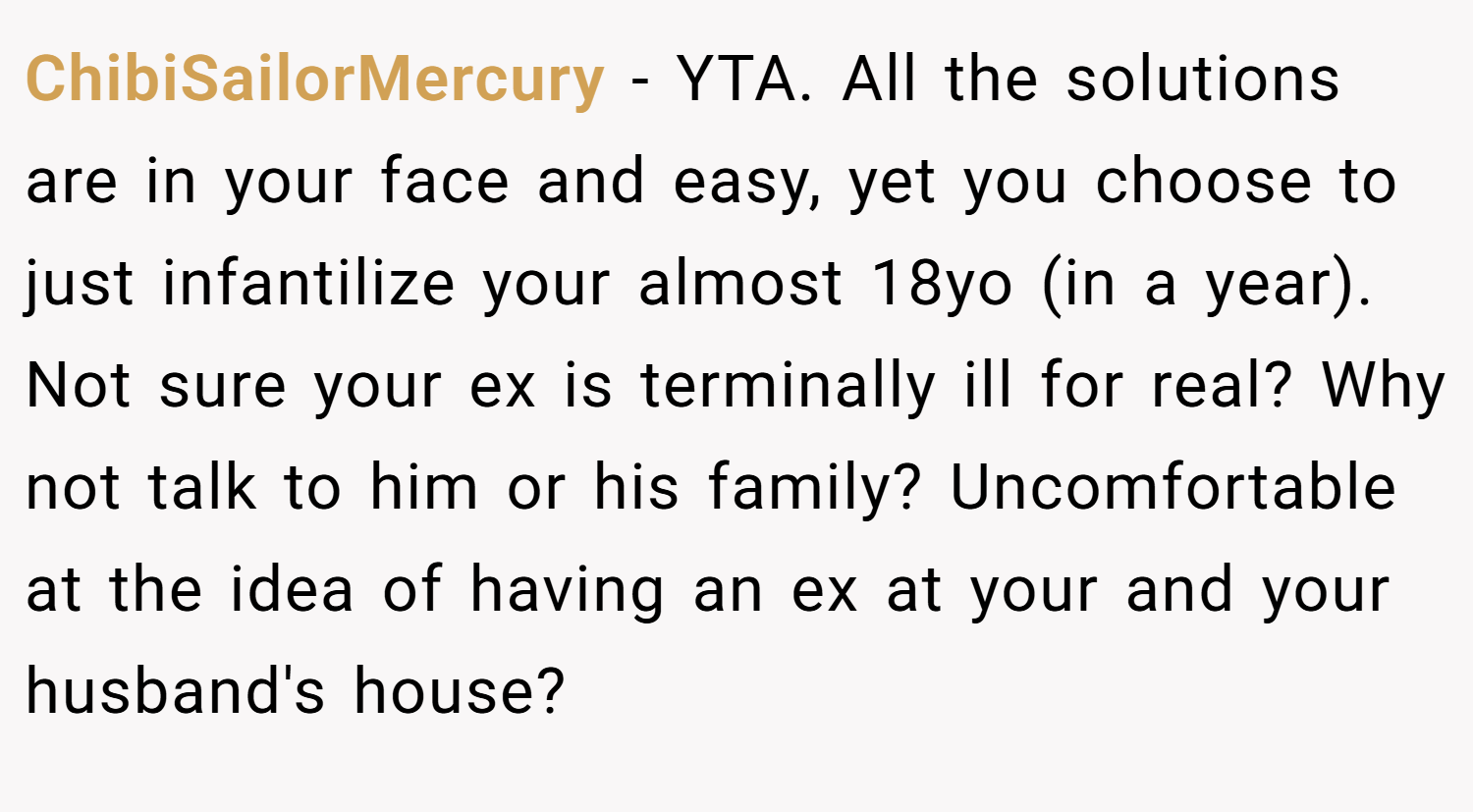 ChibiSailorMercury − YTA. All the solutions are in your face and easy, yet you choose to just infantilize your almost 18yo (in a year). Not sure your ex is terminally ill for real? Why not talk to him or his family? Uncomfortable at the idea of having an ex at your and your husband's house?