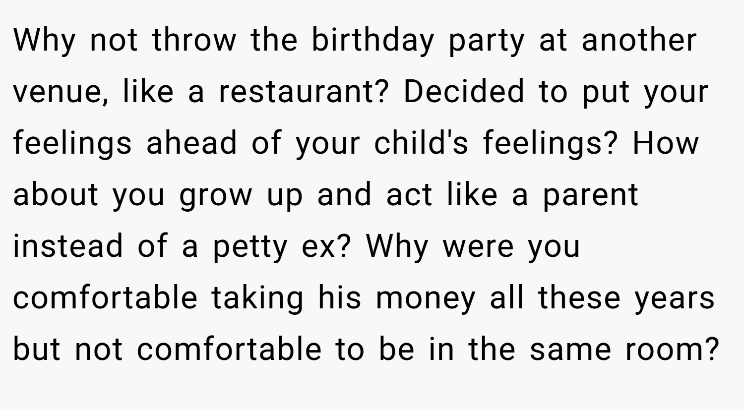 Why not throw the birthday party at another venue, like a restaurant? Decided to put your feelings ahead of your child's feelings? How about you grow up and act like a parent instead of a petty ex? Why were you comfortable taking his money all these years but not comfortable to be in the same room?
