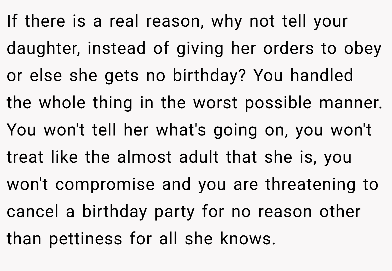 If there is a real reason, why not tell your daughter, instead of giving her orders to obey or else she gets no birthday? You handled the whole thing in the worst possible manner. You won't tell her what's going on, you won't treat like the almost adult that she is, you won't compromise and you are threatening to cancel a birthday party for no reason other than pettiness for all she knows.
