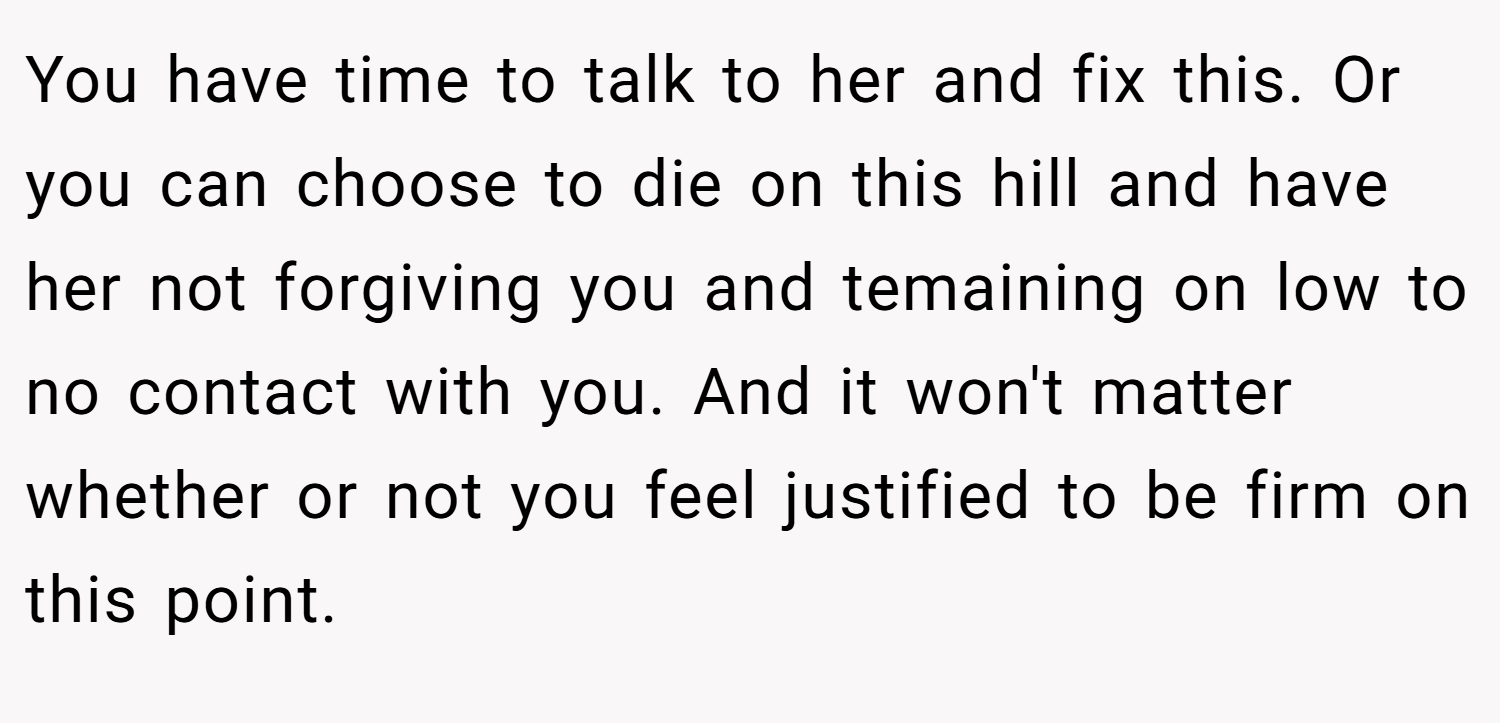 You have time to talk to her and fix this. Or you can choose to die on this hill and have her not forgiving you and temaining on low to no contact with you. And it won't matter whether or not you feel justified to be firm on this point.