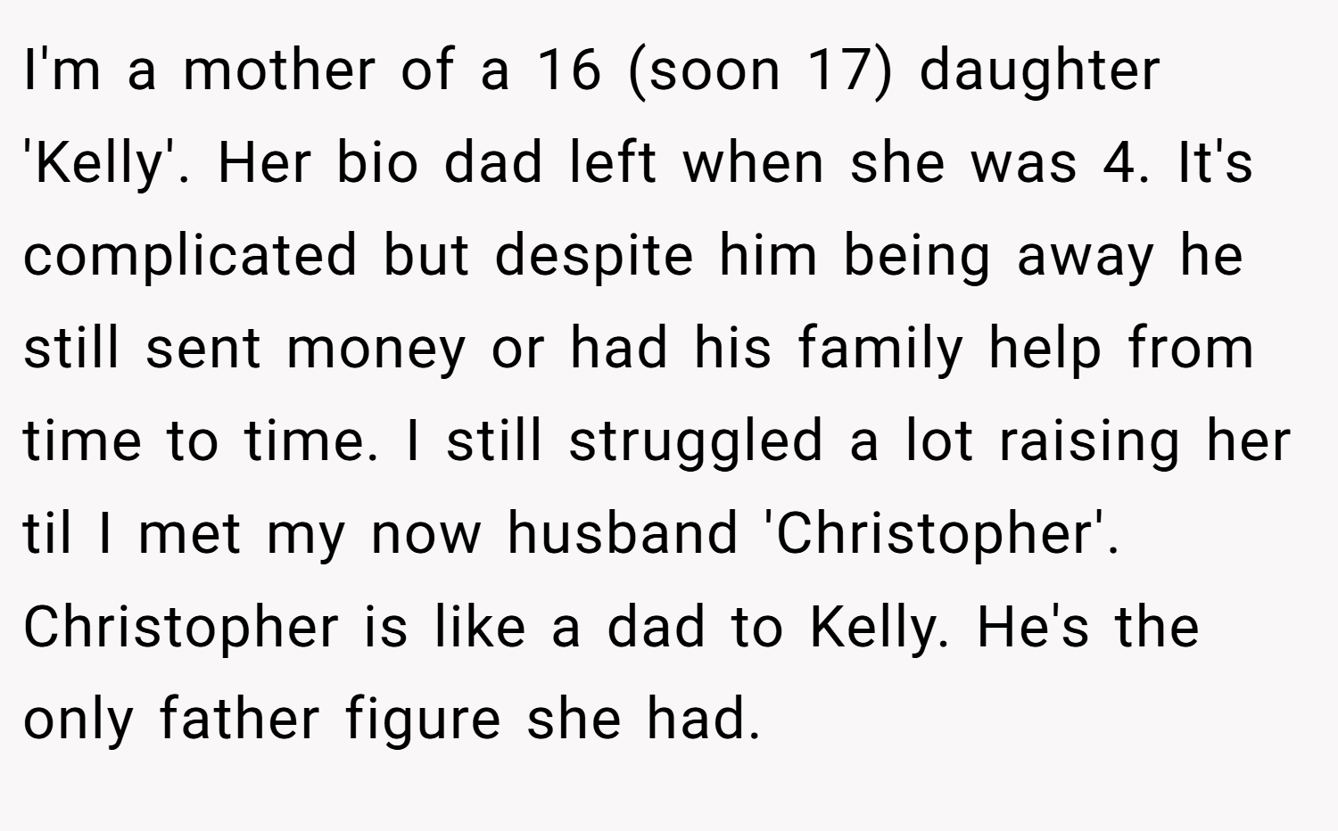 I'm a mother of a 16 (soon 17) daughter 'Kelly'. Her bio dad left when she was 4. It's complicated but despite him being away he still sent money or had his family help from time to time. I still struggled a lot raising her til I met my now husband 'Christopher'. Christopher is like a dad to Kelly. He's the only father figure she had.