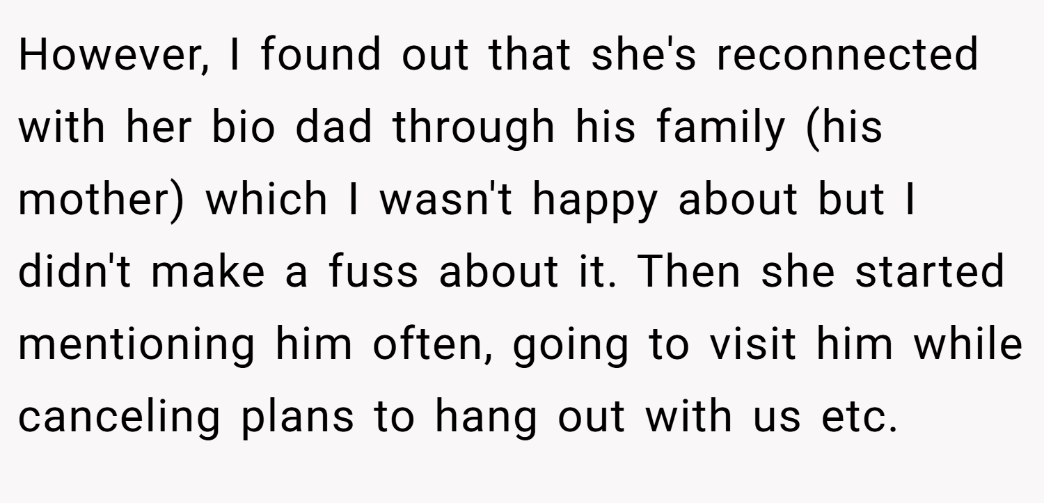 However, I found out that she's reconnected with her bio dad through his family (his mother) which I wasn't happy about but I didn't make a fuss about it. Then she started mentioning him often, going to visit him while canceling plans to hang out with us etc.