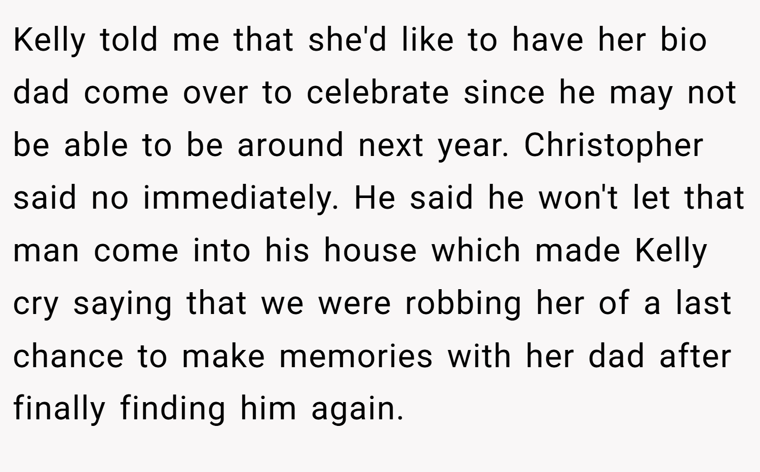 Kelly told me that she'd like to have her bio dad come over to celebrate since he may not be able to be around next year. Christopher said no immediately. He said he won't let that man come into his house which made Kelly cry saying that we were robbing her of a last chance to make memories with her dad after finally finding him again.