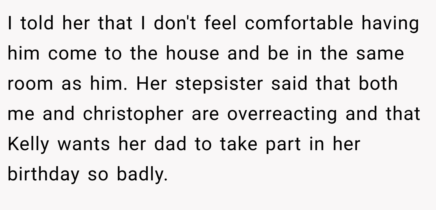 I told her that I don't feel comfortable having him come to the house and be in the same room as him. Her stepsister said that both me and christopher are overreacting and that Kelly wants her dad to take part in her birthday so badly.