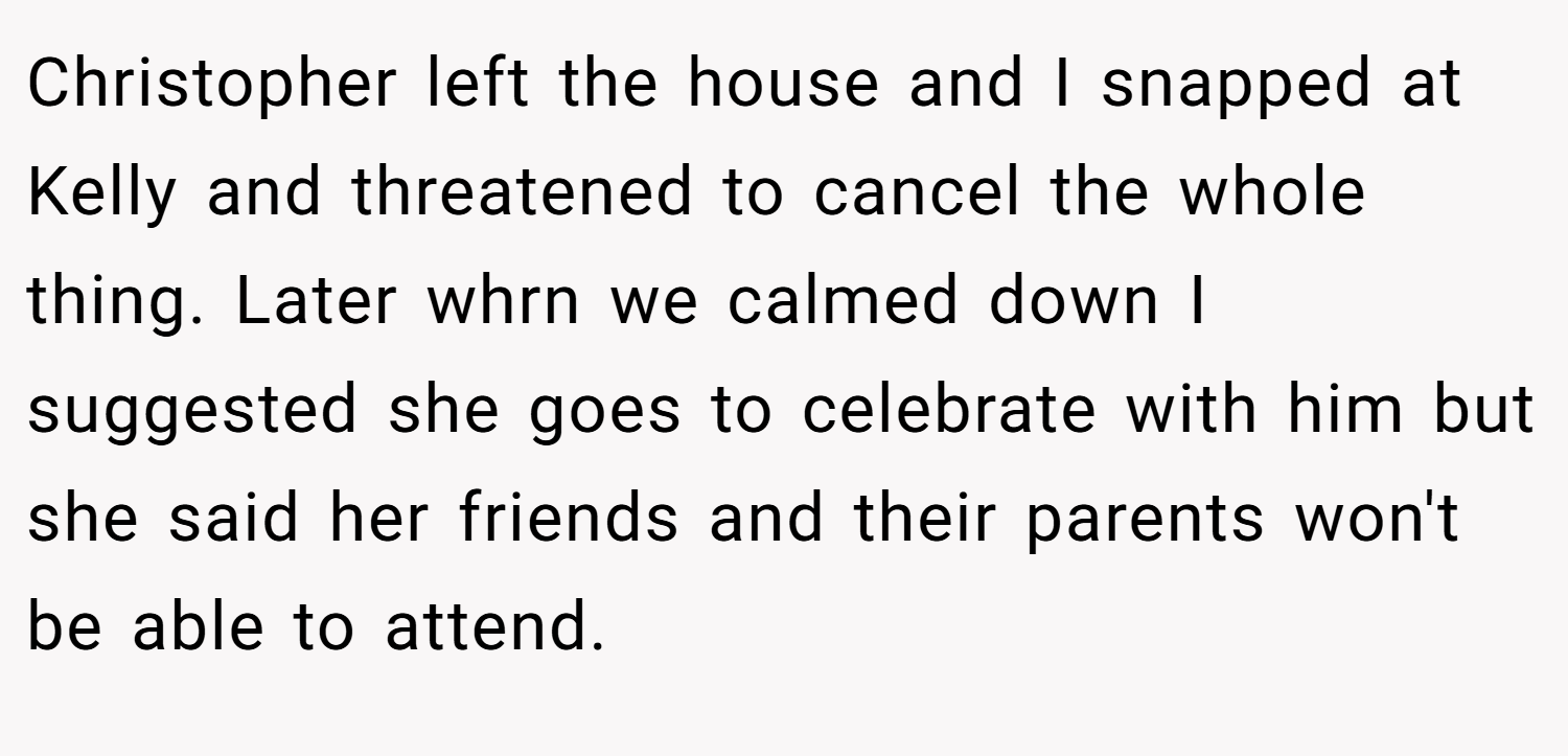 Christopher left the house and I snapped at Kelly and threatened to cancel the whole thing. Later whrn we calmed down I suggested she goes to celebrate with him but she said her friends and their parents won't be able to attend.