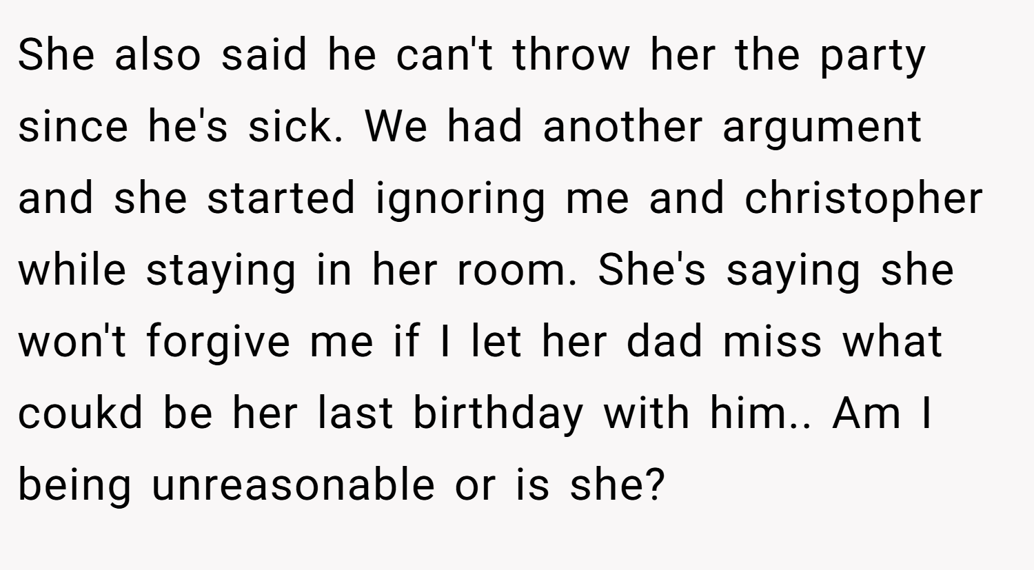 She also said he can't throw her the party since he's sick. We had another argument and she started ignoring me and christopher while staying in her room. She's saying she won't forgive me if I let her dad miss what coukd be her last birthday with him.. Am I being unreasonable or is she?