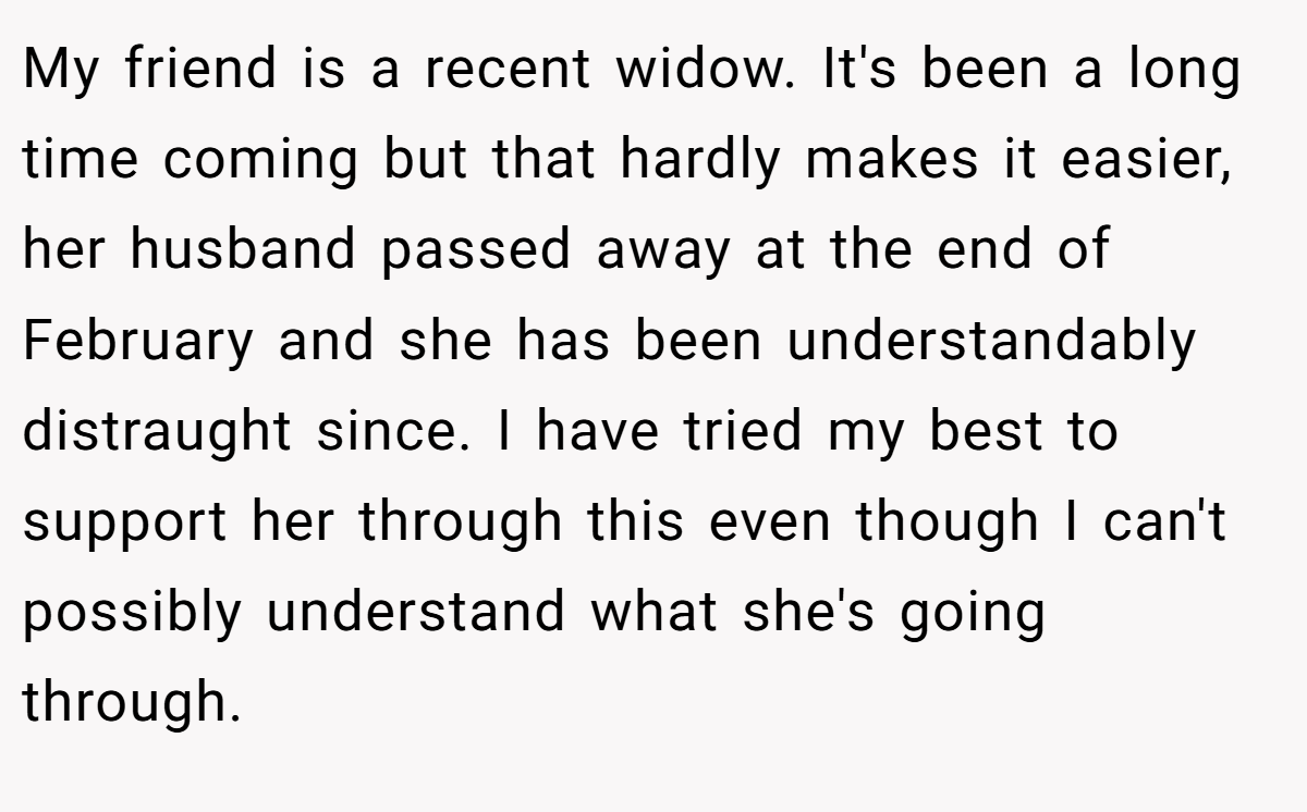 My friend is a recent widow. It's been a long time coming but that hardly makes it easier, her husband passed away at the end of February and she has been understandably distraught since. I have tried my best to support her through this even though I can't possibly understand what she's going through.