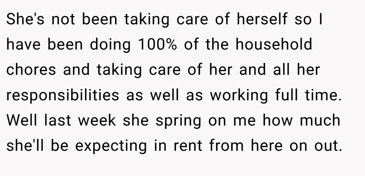 She's not been taking care of herself so I have been doing 100% of the household chores and taking care of her and all her responsibilities as well as working full time. Well last week she spring on me how much she'll be expecting in rent from here on out.