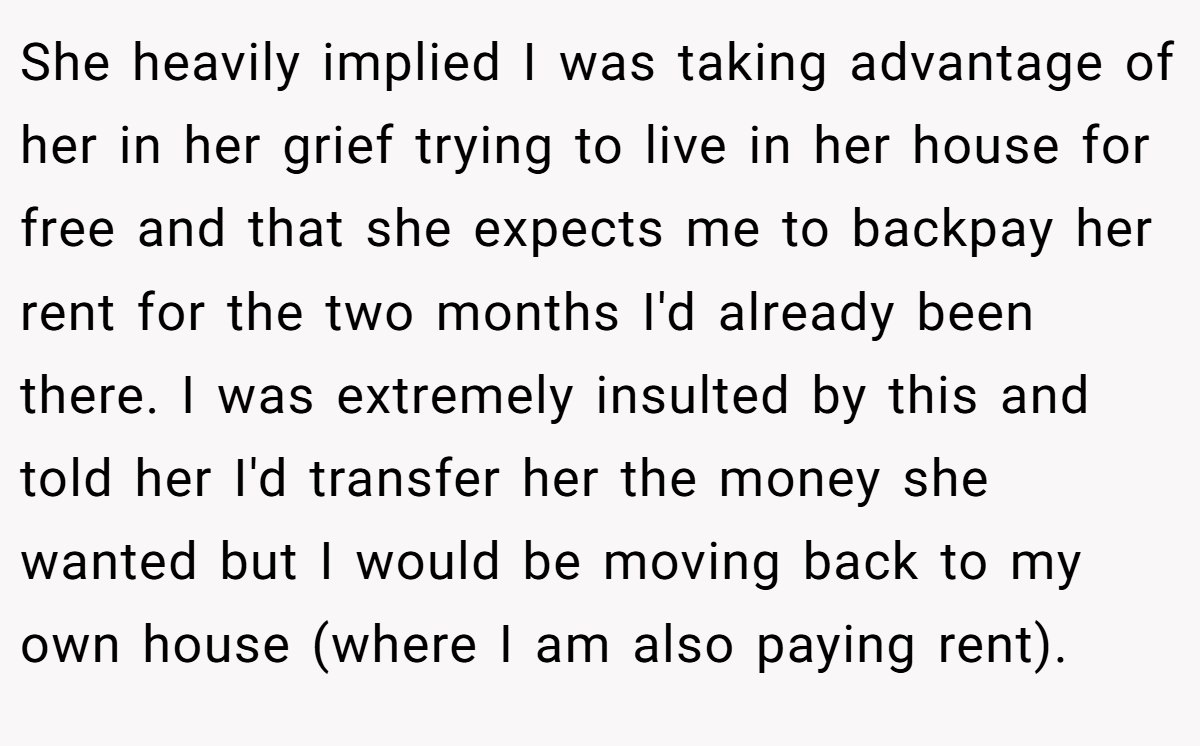 She heavily implied I was taking advantage of her in her grief trying to live in her house for free and that she expects me to backpay her rent for the two months I'd already been there. I was extremely insulted by this and told her I'd transfer her the money she wanted but I would be moving back to my own house (where I am also paying rent).