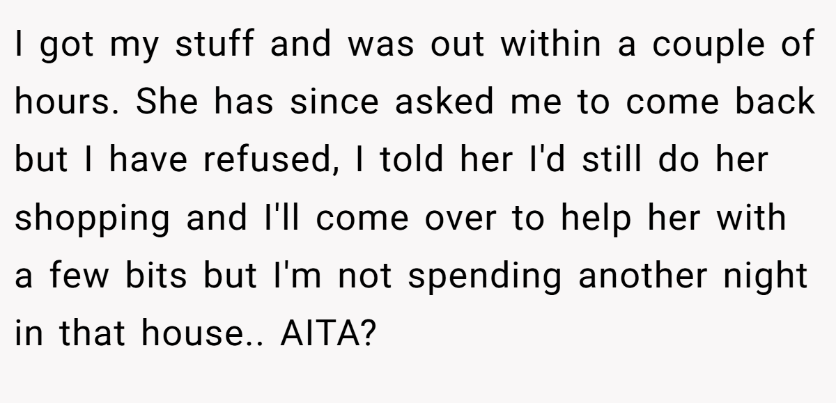 I got my stuff and was out within a couple of hours. She has since asked me to come back but I have refused, I told her I'd still do her shopping and I'll come over to help her with a few bits but I'm not spending another night in that house.. AITA?