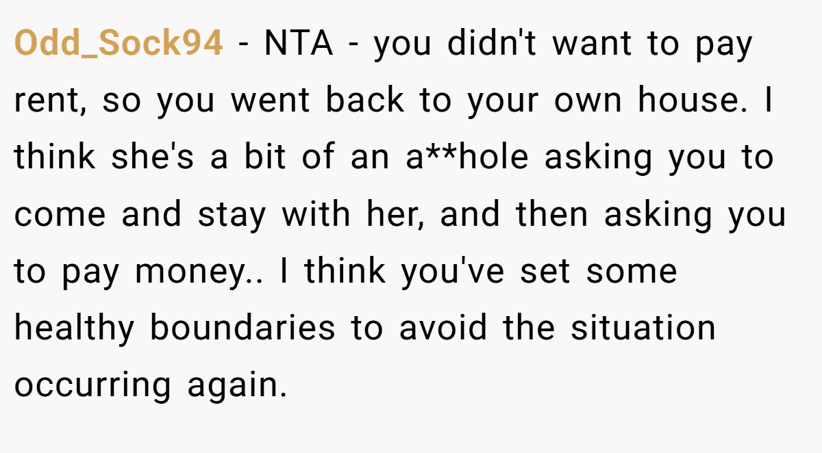Odd_Sock94 - NTA - you didn't want to pay rent, so you went back to your own house. I think she's a bit of an a**hole asking you to come and stay with her, and then asking you to pay money.. I think you've set some healthy boundaries to avoid the situation occurring again.