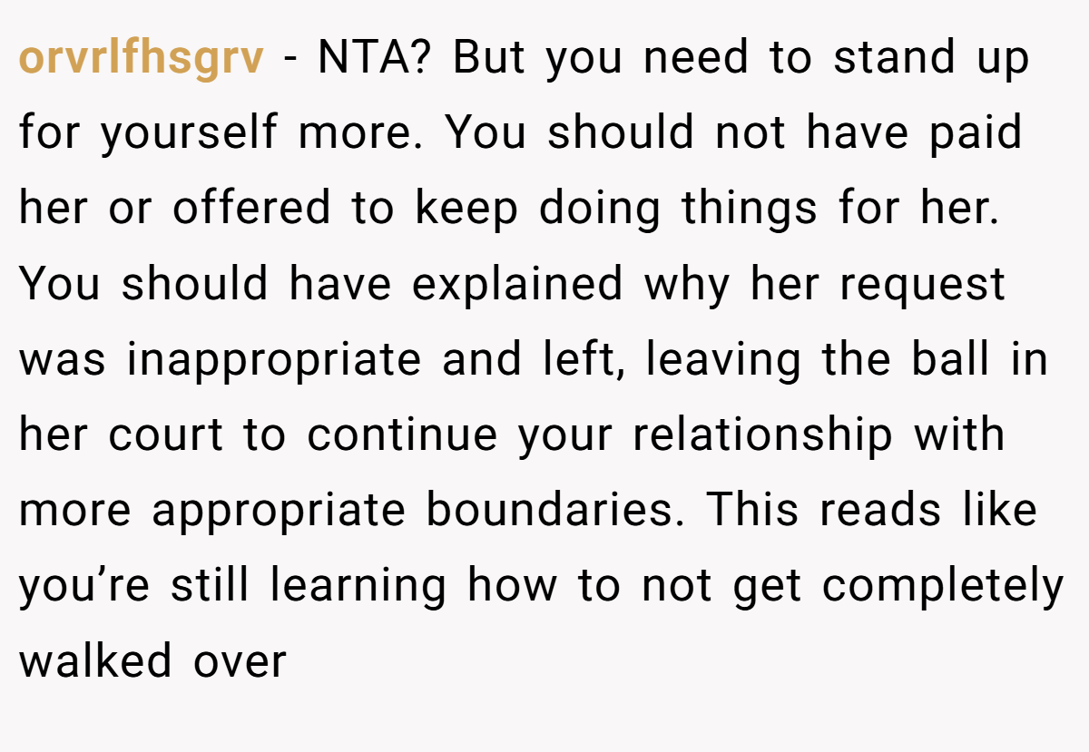 orvrlfhsgrv - NTA? But you need to stand up for yourself more. You should not have paid her or offered to keep doing things for her. You should have explained why her request was inappropriate and left, leaving the ball in her court to continue your relationship with more appropriate boundaries. This reads like you’re still learning how to not get completely walked over