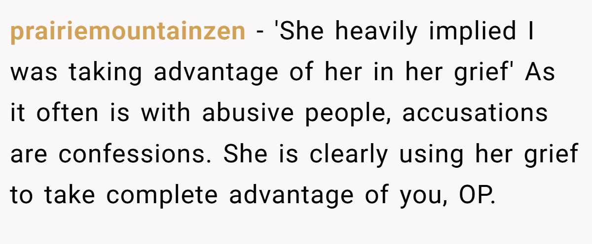 prairiemountainzen - 'She heavily implied I was taking advantage of her in her grief' As it often is with abusive people, accusations are confessions. She is clearly using her grief to take complete advantage of you, OP.