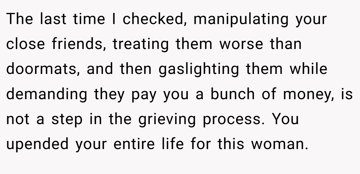 The last time I checked, manipulating your close friends, treating them worse than doormats, and then gaslighting them while demanding they pay you a bunch of money, is not a step in the grieving process. You upended your entire life for this woman.