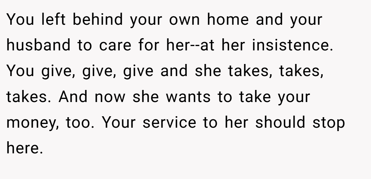 You left behind your own home and your husband to care for her--at her insistence. You give, give, give and she takes, takes, takes. And now she wants to take your money, too. Your service to her should stop here.